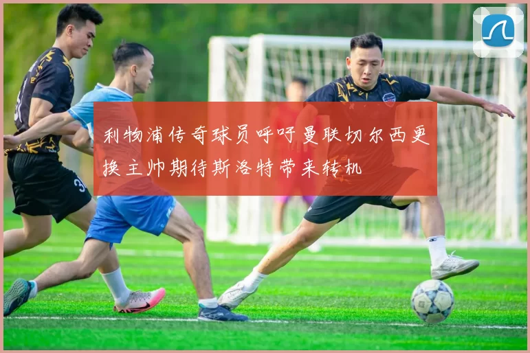 利物浦传奇球员呼吁曼联切尔西更换主帅期待斯洛特带来转机
