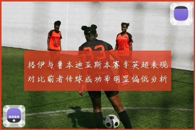 格伊与鲁本迪亚斯本赛季英超表现对比前者传球成功率明显偏低分析