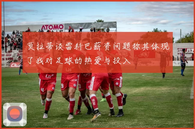 莫拉蒂谈雷科巴薪资问题称其体现了我对足球的热爱与投入