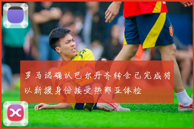 罗马诺确认巴尔丹齐转会已完成将以新援身份接受热那亚体检