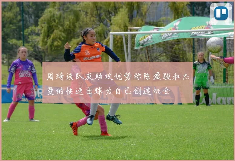 周琦谈队友助攻优势称陈盈骏和杰曼的快速出球为自己创造机会