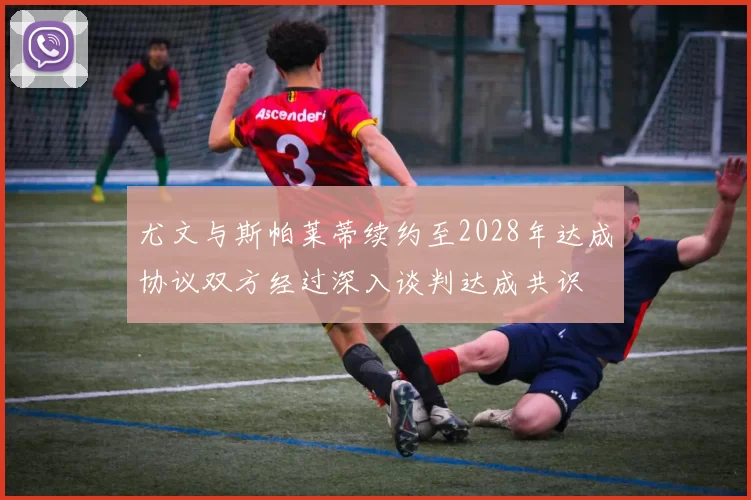 尤文与斯帕莱蒂续约至2028年达成协议双方经过深入谈判达成共识