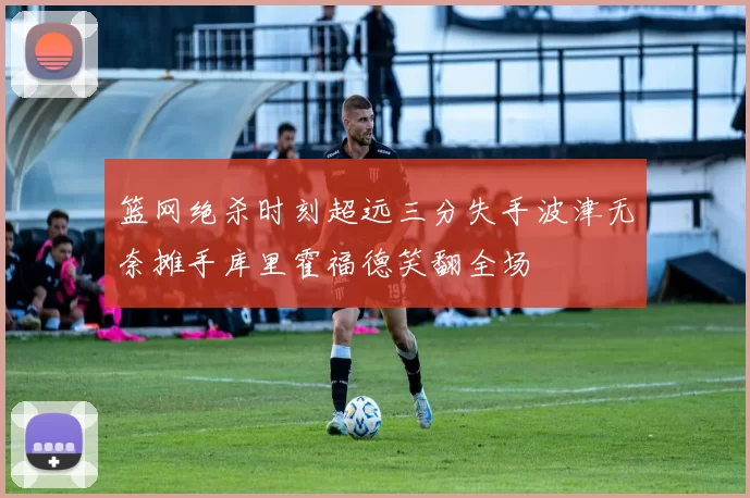 篮网绝杀时刻超远三分失手波津无奈摊手库里霍福德笑翻全场
