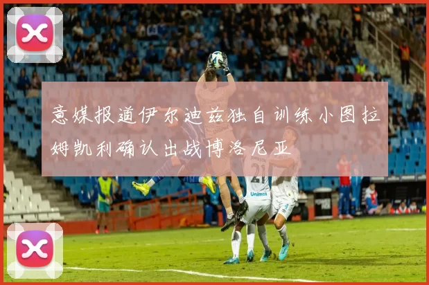 意媒报道伊尔迪兹独自训练小图拉姆凯利确认出战博洛尼亚