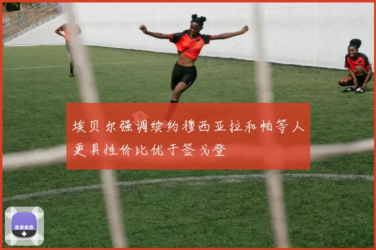 埃贝尔强调续约穆西亚拉和帕等人更具性价比优于签戈登