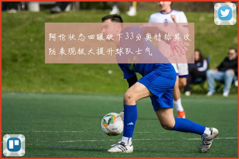 阿伦状态回暖砍下33分奥特称其攻防表现极大提升球队士气