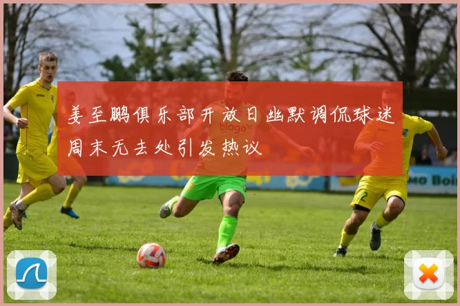 姜至鹏俱乐部开放日幽默调侃球迷周末无去处引发热议